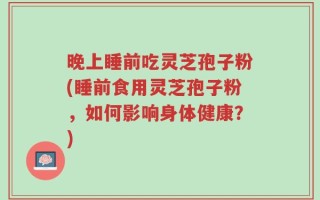 晚上睡前吃灵芝孢子粉(睡前食用灵芝孢子粉，如何影响身体健康？)