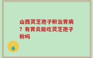 山西灵芝孢子粉治胃病？有胃炎能吃灵芝孢子粉吗