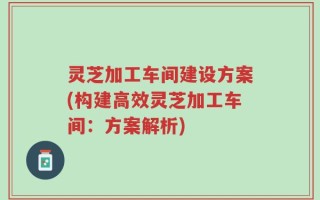 灵芝加工车间建设方案(构建高效灵芝加工车间：方案解析)