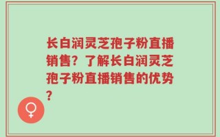 长白润灵芝孢子粉直播销售？了解长白润灵芝孢子粉直播销售的优势？