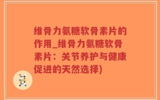维骨力氨糖软骨素片的作用_维骨力氨糖软骨素片：关节养护与健康促进的天然选择)