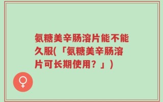 氨糖美辛肠溶片能不能久服(「氨糖美辛肠溶片可长期使用？」)
