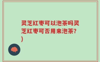 灵芝红枣可以泡茶吗灵芝红枣可否用来泡茶？)