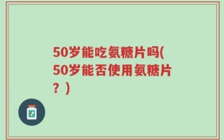 50岁能吃氨糖片吗(50岁能否使用氨糖片？)