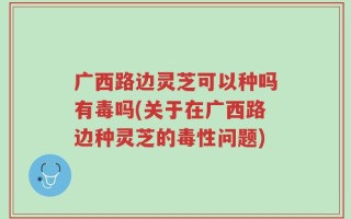 广西路边灵芝可以种吗有毒吗(关于在广西路边种灵芝的毒性问题)
