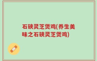石硖灵芝煲鸡(养生美味之石硖灵芝煲鸡)