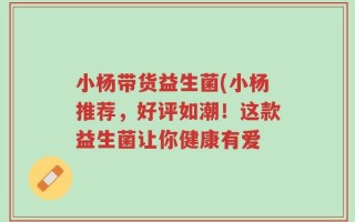 小杨带货益生菌(小杨推荐，好评如潮！这款益生菌让你健康有爱