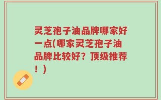 灵芝孢子油品牌哪家好一点(哪家灵芝孢子油品牌比较好？顶级推荐！)