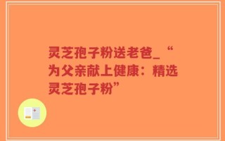灵芝孢子粉送老爸_“为父亲献上健康：精选灵芝孢子粉”