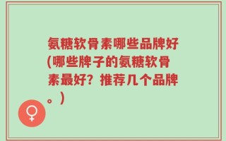 氨糖软骨素哪些品牌好(哪些牌子的氨糖软骨素最好？推荐几个品牌。)