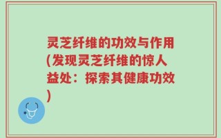 灵芝纤维的功效与作用(发现灵芝纤维的惊人益处：探索其健康功效)