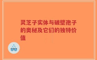 灵芝子实体与破壁孢子的奥秘及它们的独特价值