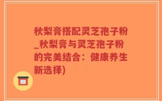 秋梨膏搭配灵芝孢子粉_秋梨膏与灵芝孢子粉的完美结合：健康养生新选择)