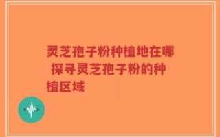 灵芝孢子粉种植地在哪 探寻灵芝孢子粉的种植区域