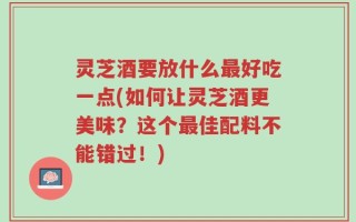 灵芝酒要放什么最好吃一点(如何让灵芝酒更美味？这个最佳配料不能错过！)