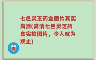 七色灵芝药盒图片真实高清(高清七色灵芝药盒实拍图片，令人叹为观止)