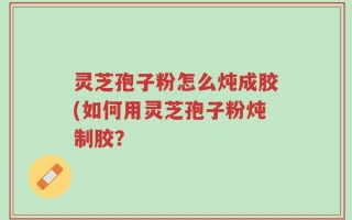 灵芝孢子粉怎么炖成胶(如何用灵芝孢子粉炖制胶？