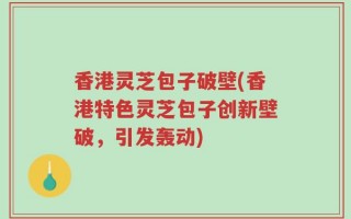 香港灵芝包子破壁(香港特色灵芝包子创新壁破，引发轰动)
