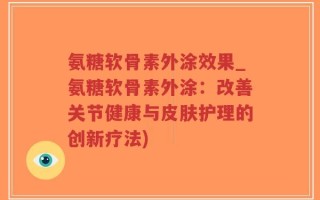 氨糖软骨素外涂效果_氨糖软骨素外涂：改善关节健康与皮肤护理的创新疗法)