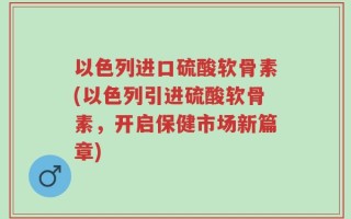 以色列进口硫酸软骨素(以色列引进硫酸软骨素，开启保健市场新篇章)