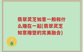 翡翠灵芝如意一般和什么雕在一起(翡翠灵芝如意雕塑的完美融合)