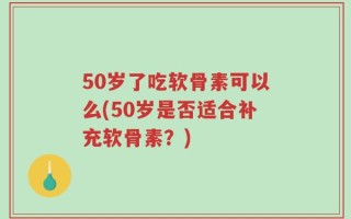 50岁了吃软骨素可以么(50岁是否适合补充软骨素？)