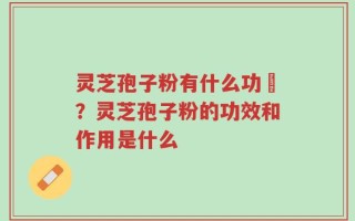 灵芝孢子粉有什么功効？灵芝孢子粉的功效和作用是什么
