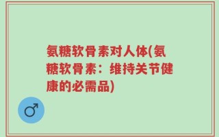 氨糖软骨素对人体(氨糖软骨素：维持关节健康的必需品)