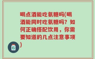 喝点酒能吃氨糖吗(喝酒能同时吃氨糖吗？如何正确搭配饮用，你需要知道的几点注意事项)