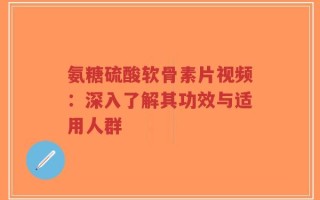 氨糖硫酸软骨素片视频：深入了解其功效与适用人群