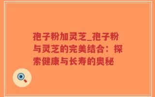 孢子粉加灵芝_孢子粉与灵芝的完美结合：探索健康与长寿的奥秘