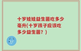 十岁娃娃益生菌吃多少毫升(十岁孩子应该吃多少益生菌？)