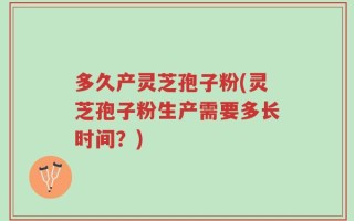 多久产灵芝孢子粉(灵芝孢子粉生产需要多长时间？)