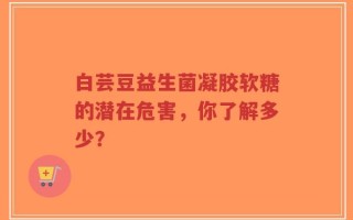 白芸豆益生菌凝胶软糖的潜在危害，你了解多少？