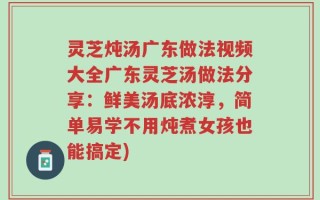 灵芝炖汤广东做法视频大全广东灵芝汤做法分享：鲜美汤底浓淳，简单易学不用炖煮女孩也能搞定)