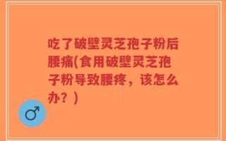 吃了破壁灵芝孢子粉后腰痛(食用破壁灵芝孢子粉导致腰疼，该怎么办？)