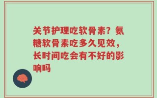 关节护理吃软骨素？氨糖软骨素吃多久见效，长时间吃会有不好的影响吗