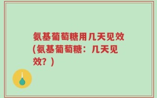 氨基葡萄糖用几天见效(氨基葡萄糖：几天见效？)