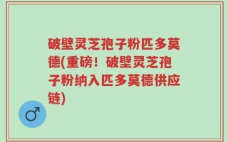 破壁灵芝孢子粉匹多莫德(重磅！破壁灵芝孢子粉纳入匹多莫德供应链)