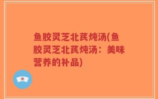 鱼胶灵芝北芪炖汤(鱼胶灵芝北芪炖汤：美味营养的补品)