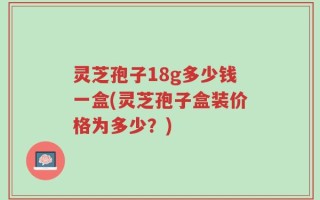 灵芝孢子18g多少钱一盒(灵芝孢子盒装价格为多少？)