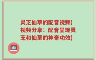 灵芝仙草的配音视频(视频分享：配音呈现灵芝和仙草的神奇功效)