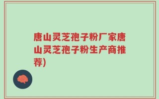 唐山灵芝孢子粉厂家唐山灵芝孢子粉生产商推荐)