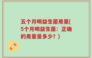 五个月喝益生菌用量(5个月喝益生菌：正确的用量是多少？)