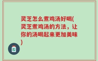 灵芝怎么煮鸡汤好喝(灵芝煮鸡汤的方法，让你的汤喝起来更加美味)