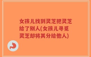女孩儿找到灵芝把灵芝给了别人(女孩儿寻觅灵芝却将其分给他人)