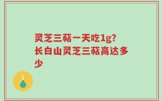 灵芝三萜一天吃1g？长白山灵芝三萜高达多少