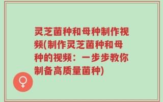 灵芝菌种和母种制作视频(制作灵芝菌种和母种的视频：一步步教你制备高质量菌种)