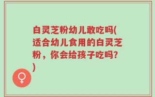 白灵芝粉幼儿敢吃吗(适合幼儿食用的白灵芝粉，你会给孩子吃吗？)