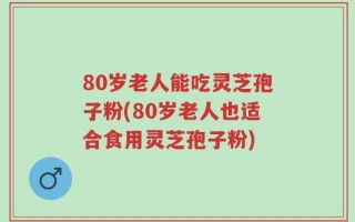 80岁老人能吃灵芝孢子粉(80岁老人也适合食用灵芝孢子粉)
